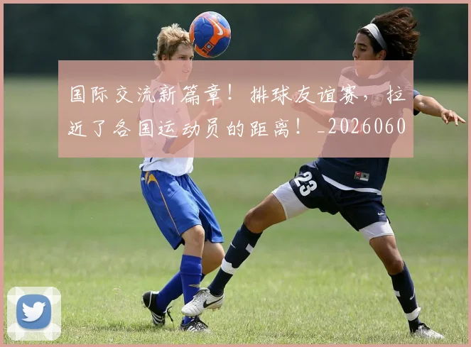 国际交流新篇章!排球友谊赛,拉近了各国运动员的距离!_20260604144359_20260707015944