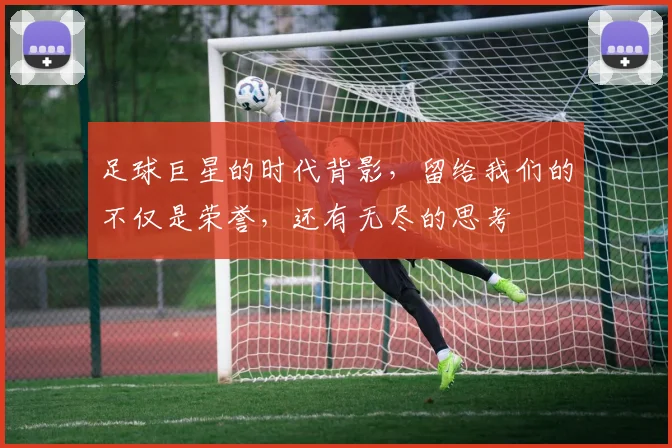 足球巨星的时代背影，留给我们的不仅是荣誉，还有无尽的思考