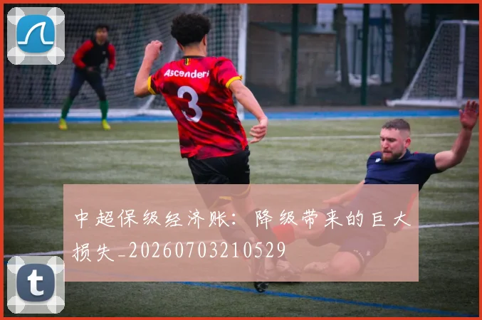 中超保级经济账：降级带来的巨大损失_20260703210529