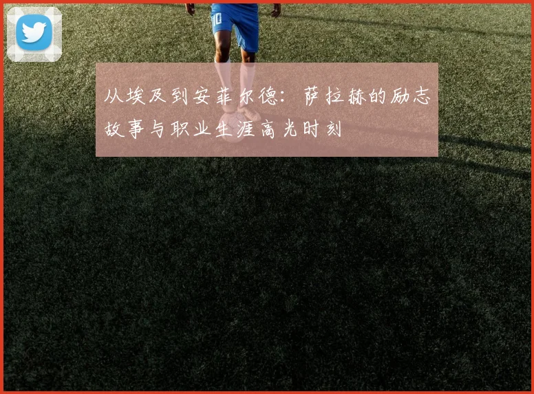 从埃及到安菲尔德：萨拉赫的励志故事与职业生涯高光时刻