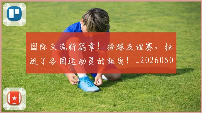 国际交流新篇章！排球友谊赛，拉近了各国运动员的距离！_20260604144359_20260707015944