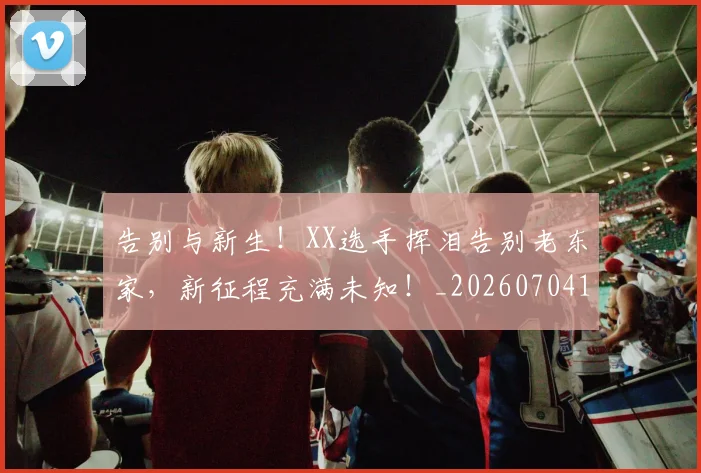 告别与新生！XX选手挥泪告别老东家，新征程充满未知！_20260704175422