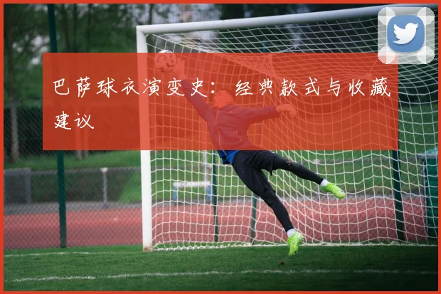 巴萨球衣演变史:经典款式与收藏建议