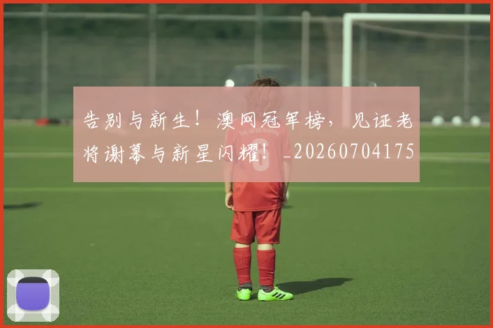 告别与新生！澳网冠军榜，见证老将谢幕与新星闪耀！_20260704175422