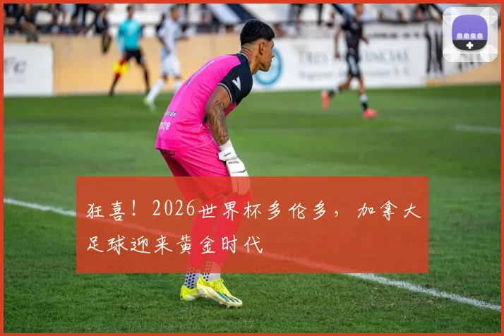 狂喜！2026世界杯多伦多，加拿大足球迎来黄金时代