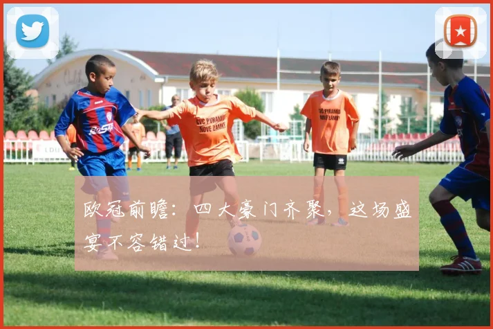 欧冠前瞻：四大豪门齐聚，这场盛宴不容错过！