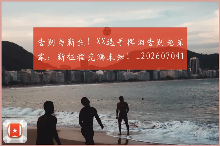 告别与新生！XX选手挥泪告别老东家，新征程充满未知！_20260704175422