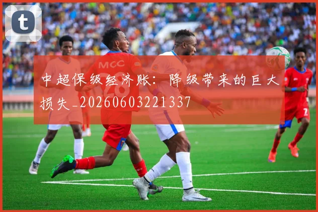 中超保级经济账：降级带来的巨大损失_20260603221337