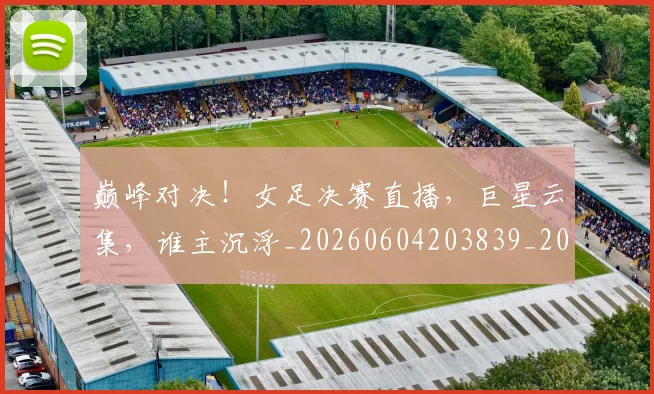 巅峰对决！女足决赛直播，巨星云集，谁主沉浮_20260604203839_20260710002740