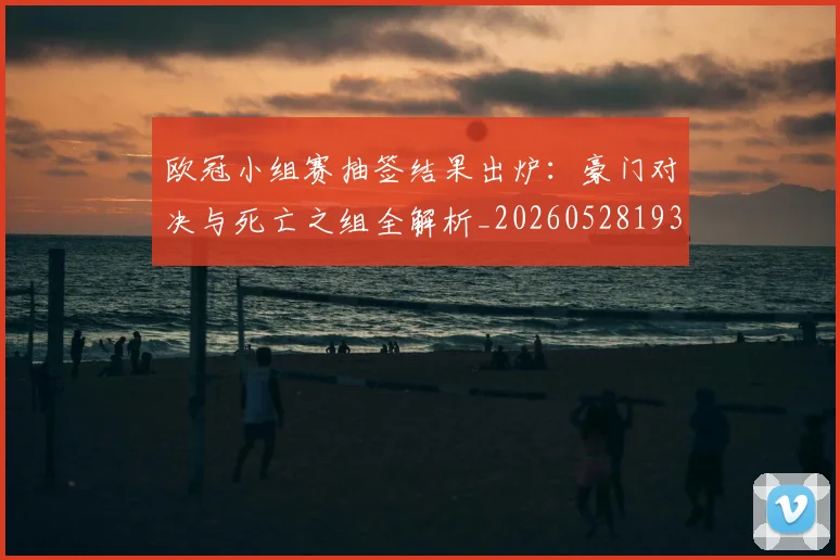 欧冠小组赛抽签结果出炉：豪门对决与死亡之组全解析_20260528193321
