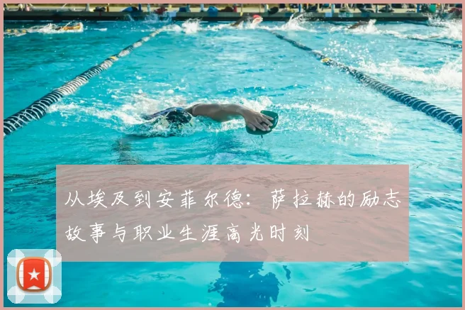 从埃及到安菲尔德：萨拉赫的励志故事与职业生涯高光时刻