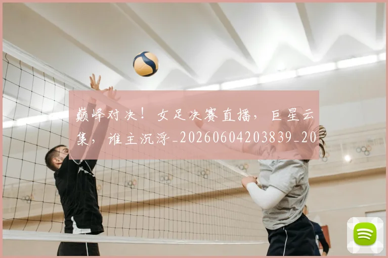 巅峰对决！女足决赛直播，巨星云集，谁主沉浮_20260604203839_20260710002740
